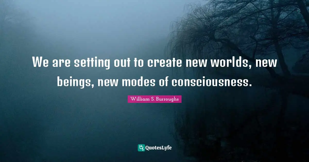 We are setting out to create new worlds, new beings, new modes of consciousness.