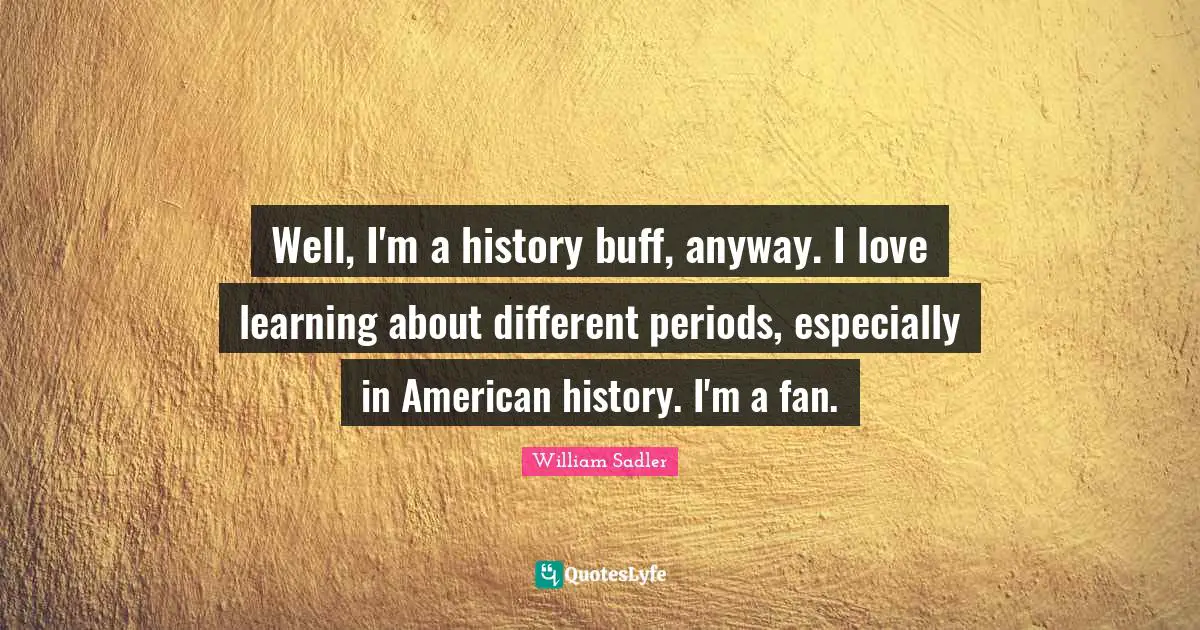 Well, I'm a history buff, anyway. I love learning about different periods, especially in American history. I'm a fan.
