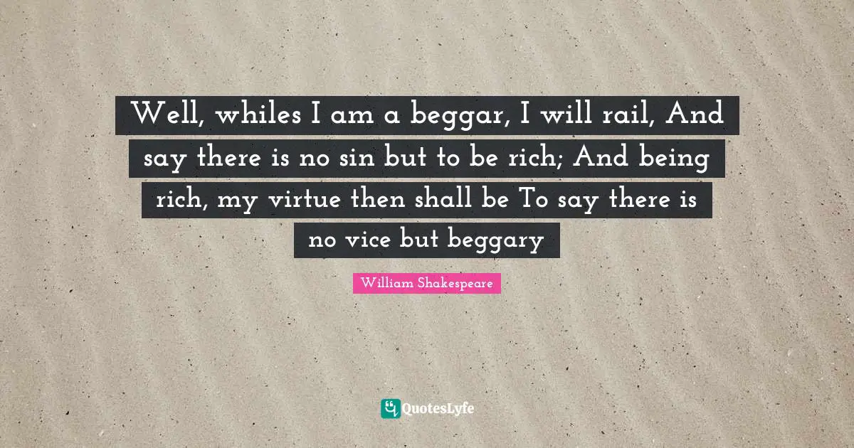 Well, whiles I am a beggar, I will rail, And say there is no sin but to be rich; And being rich, my virtue then shall be To say there is no vice but beggary