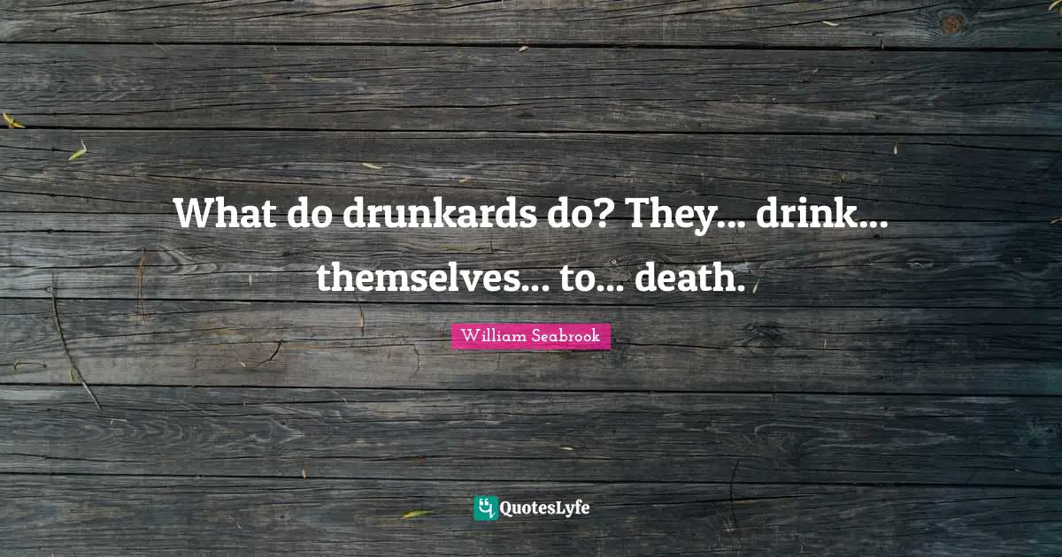 What do drunkards do? They... drink... themselves... to... death.