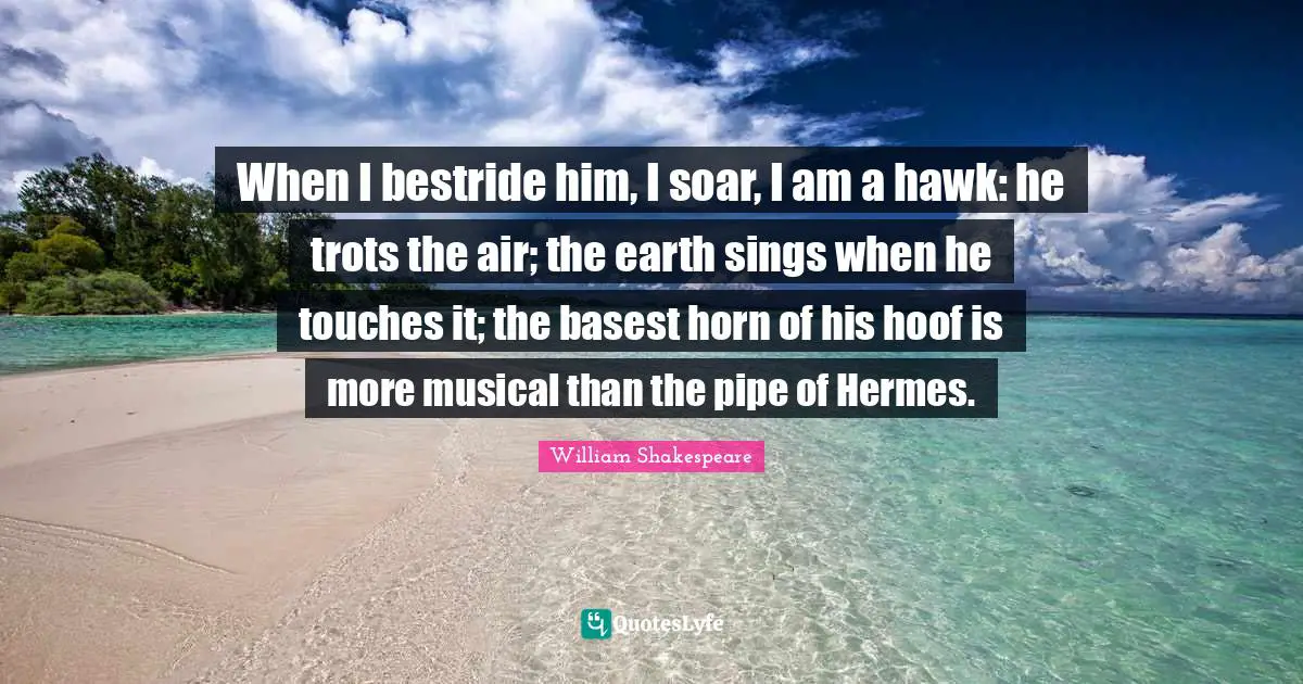 When I bestride him, I soar, I am a hawk: he trots the air; the earth sings when he touches it; the basest horn of his hoof is more musical than the pipe of Hermes.