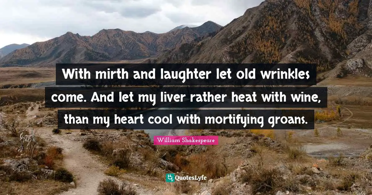 With mirth and laughter let old wrinkles come. And let my liver rather heat with wine, than my heart cool with mortifying groans.