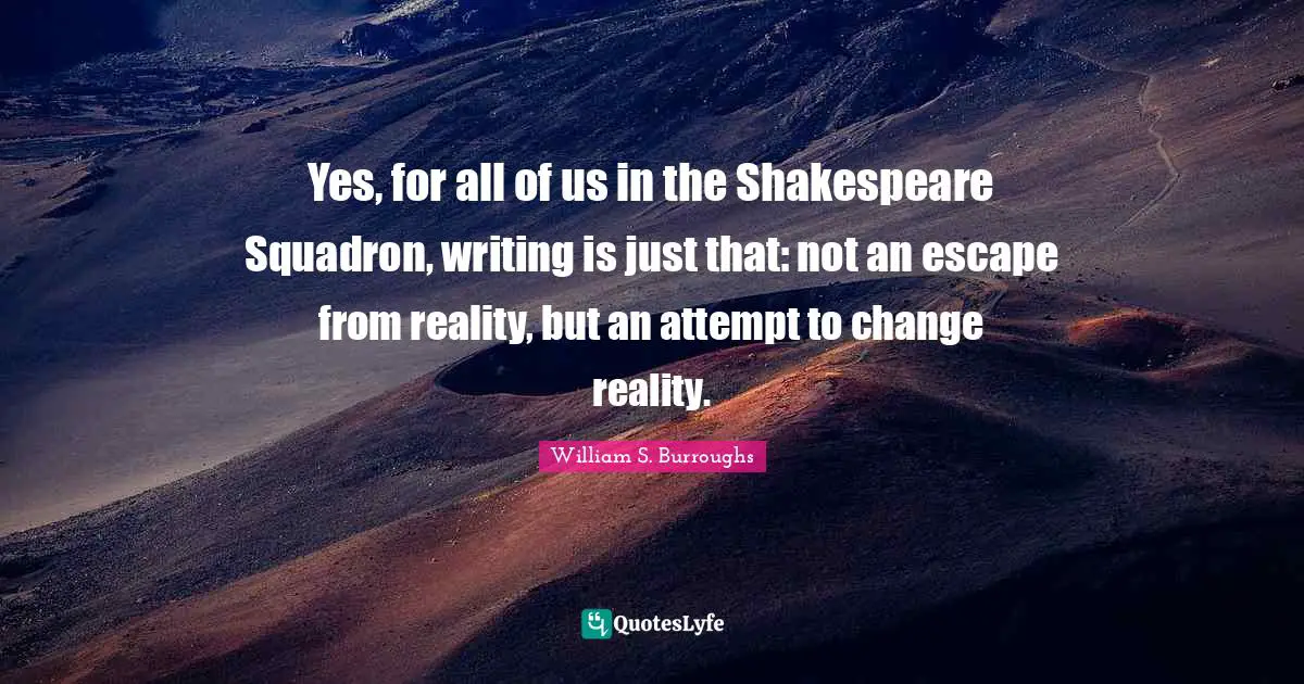 Yes, for all of us in the Shakespeare Squadron, writing is just that: not an escape from reality, but an attempt to change reality.