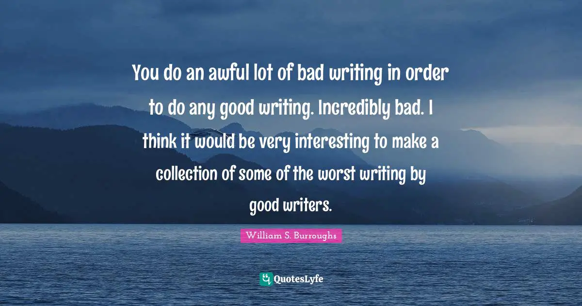 You do an awful lot of bad writing in order to do any good writing. Incredibly bad. I think it would be very interesting to make a collection of some of the worst writing by good writers.