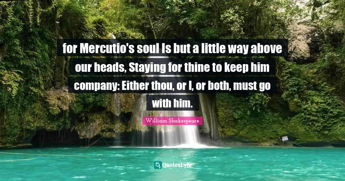 for Mercutio's soul Is but a little way above our heads, Staying for thine to keep him company: Either thou, or I, or both, must go with him.