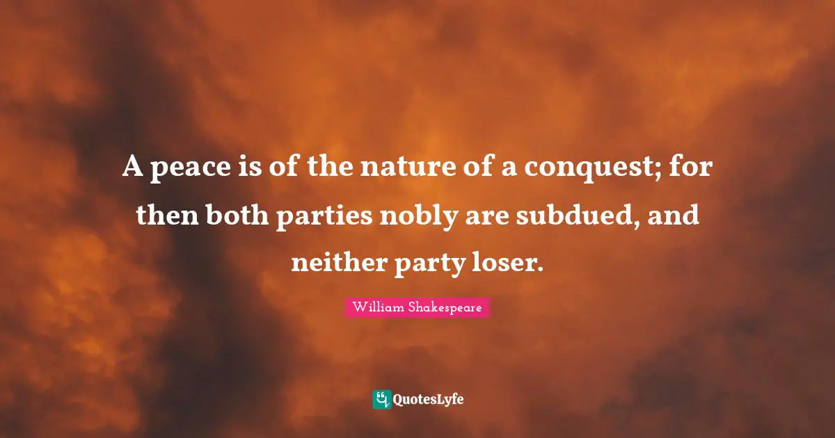 A peace is of the nature of a conquest; for then both parties nobly are subdued, and neither party loser.
