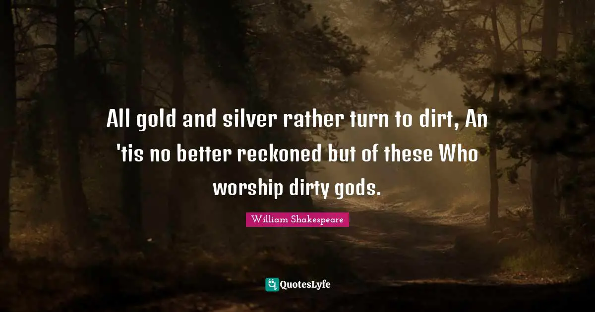 All gold and silver rather turn to dirt, An 'tis no better reckoned but of these Who worship dirty gods.