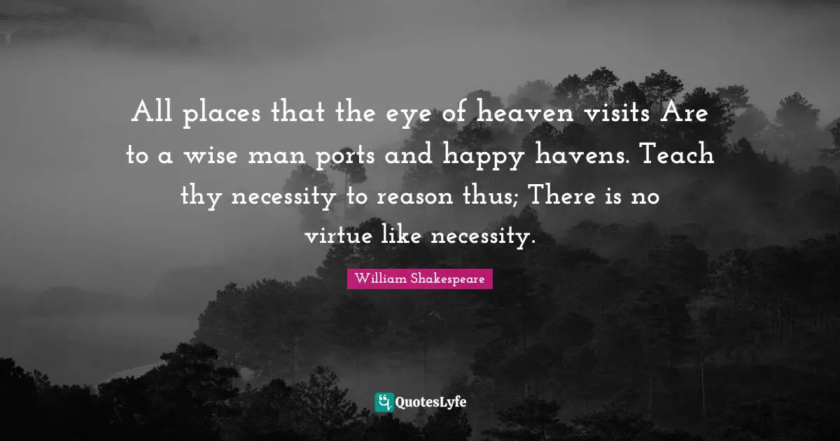 All places that the eye of heaven visits Are to a wise man ports and happy havens. Teach thy necessity to reason thus; There is no virtue like necessity.