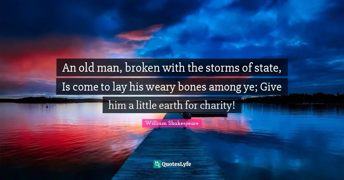 An old man, broken with the storms of state, Is come to lay his weary bones among ye; Give him a little earth for charity!