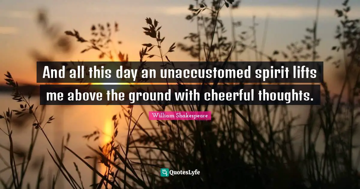 And all this day an unaccustomed spirit lifts me above the ground with cheerful thoughts.