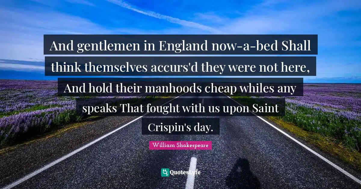 And gentlemen in England now-a-bed Shall think themselves accurs'd they were not here, And hold their manhoods cheap whiles any speaks That fought with us upon Saint Crispin's day.