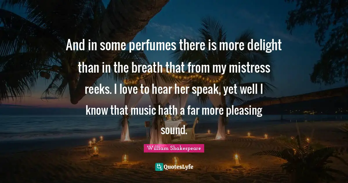 And in some perfumes there is more delight than in the breath that from my mistress reeks. I love to hear her speak, yet well I know that music hath a far more pleasing sound.