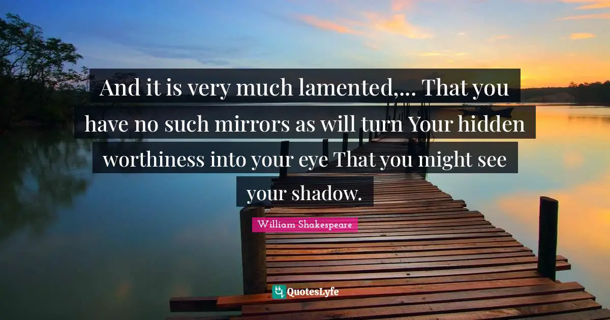 Worthiness Quotes: "And it is very much lamented,... That you have no such mirrors as will turn Your hidden worthiness into your eye That you might see your shadow."