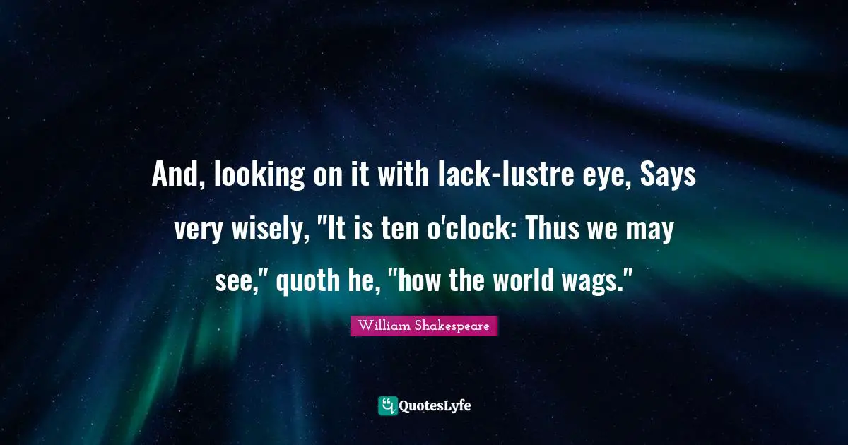 And, looking on it with lack-lustre eye, Says very wisely, "It is ten o'clock: Thus we may see," quoth he, "how the world wags."