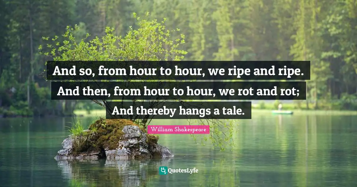 And so, from hour to hour, we ripe and ripe. And then, from hour to hour, we rot and rot; And thereby hangs a tale.
