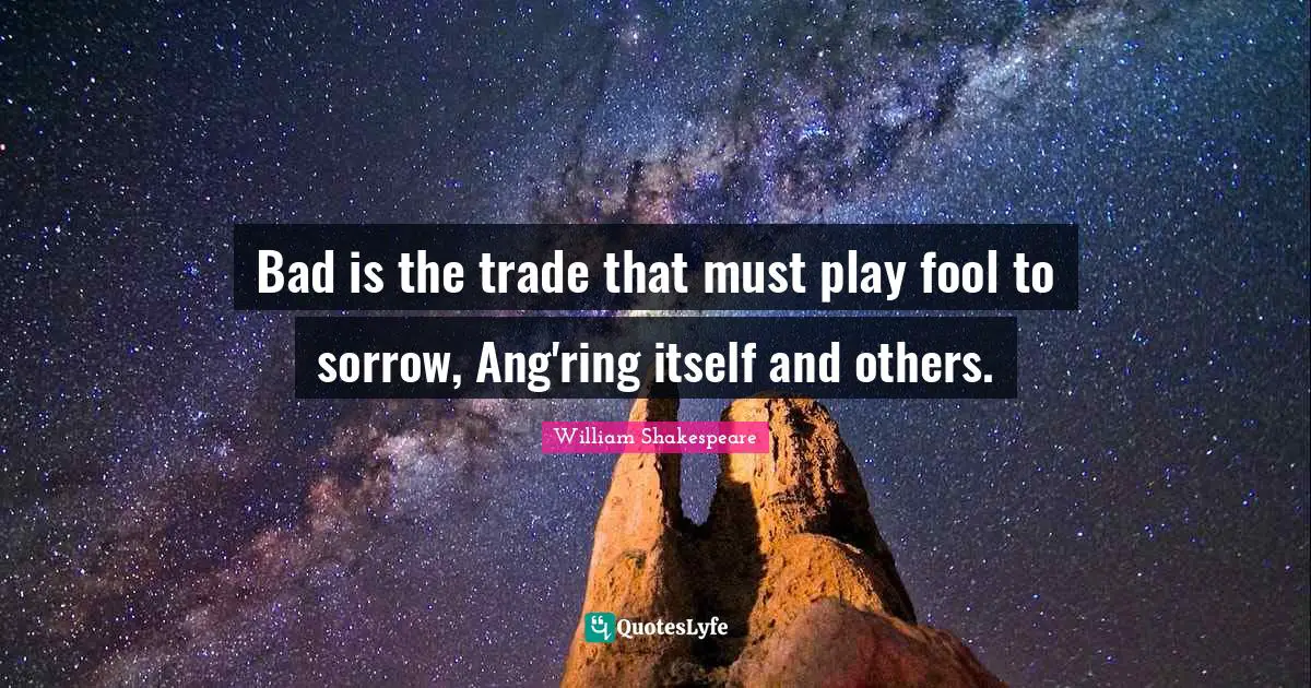 Bad is the trade that must play fool to sorrow, Ang'ring itself and others.