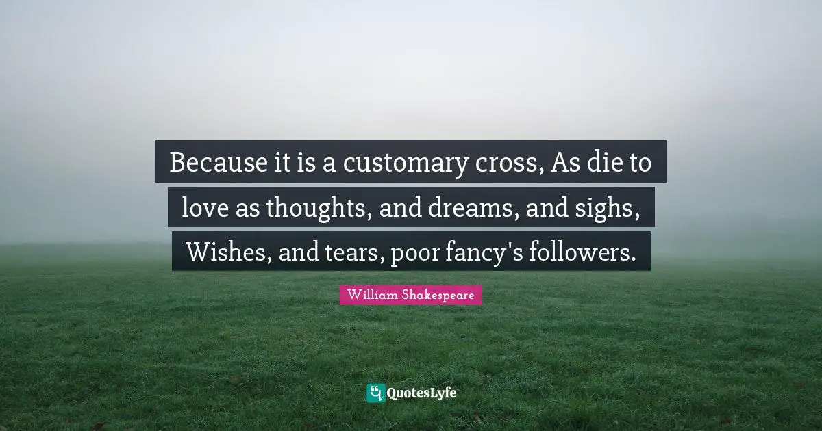 Because it is a customary cross, As die to love as thoughts, and dreams, and sighs, Wishes, and tears, poor fancy's followers.