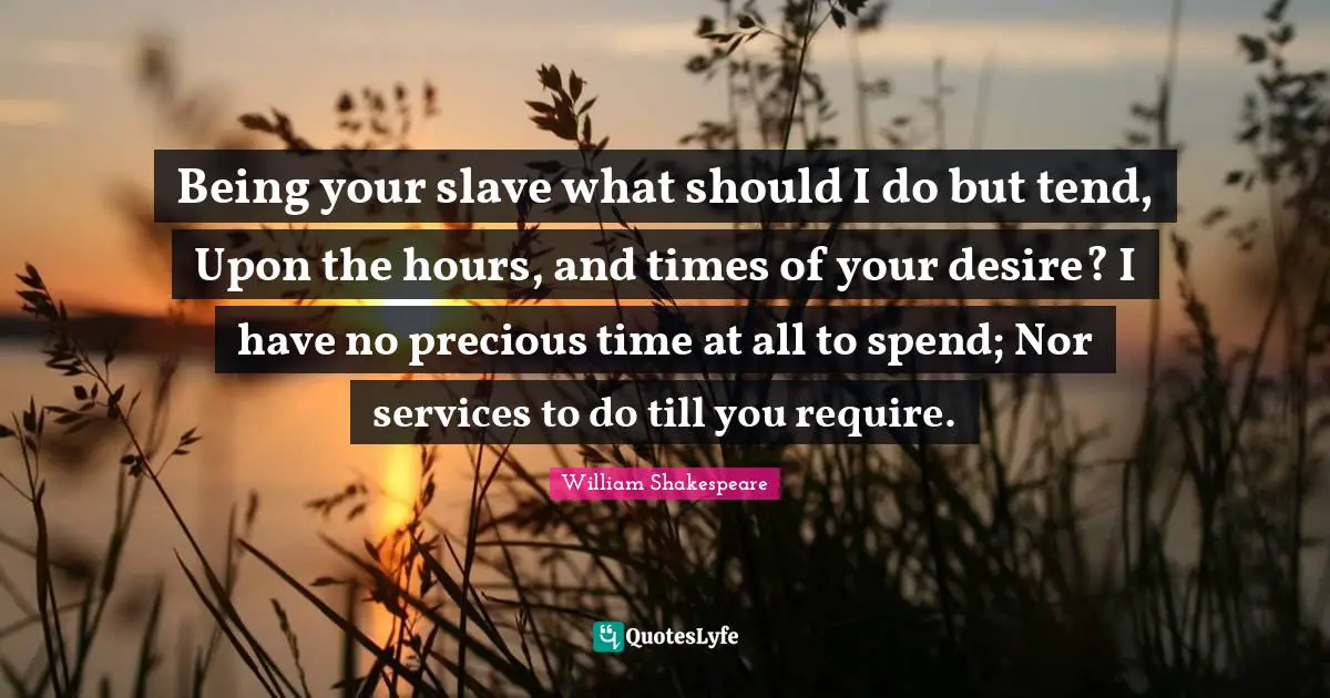 Being your slave what should I do but tend, Upon the hours, and times of your desire? I have no precious time at all to spend; Nor services to do till you require.
