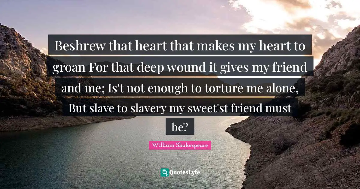 Beshrew that heart that makes my heart to groan For that deep wound it gives my friend and me; Is't not enough to torture me alone, But slave to slavery my sweet'st friend must be?