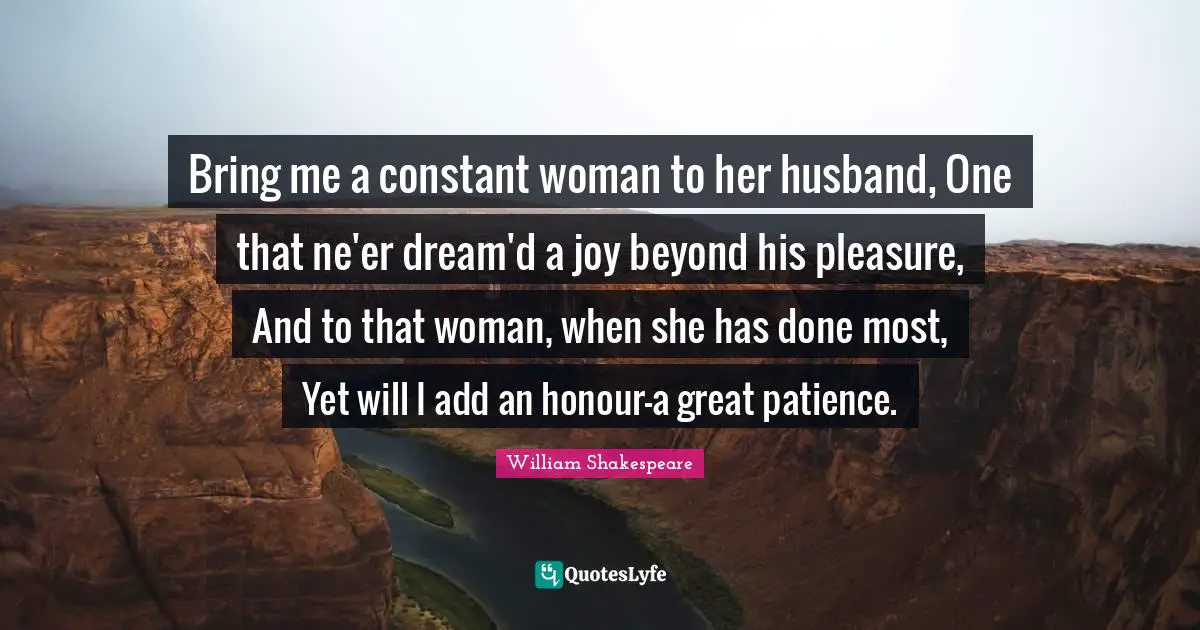 Bring me a constant woman to her husband, One that ne'er dream'd a joy beyond his pleasure, And to that woman, when she has done most, Yet will I add an honour-a great patience.