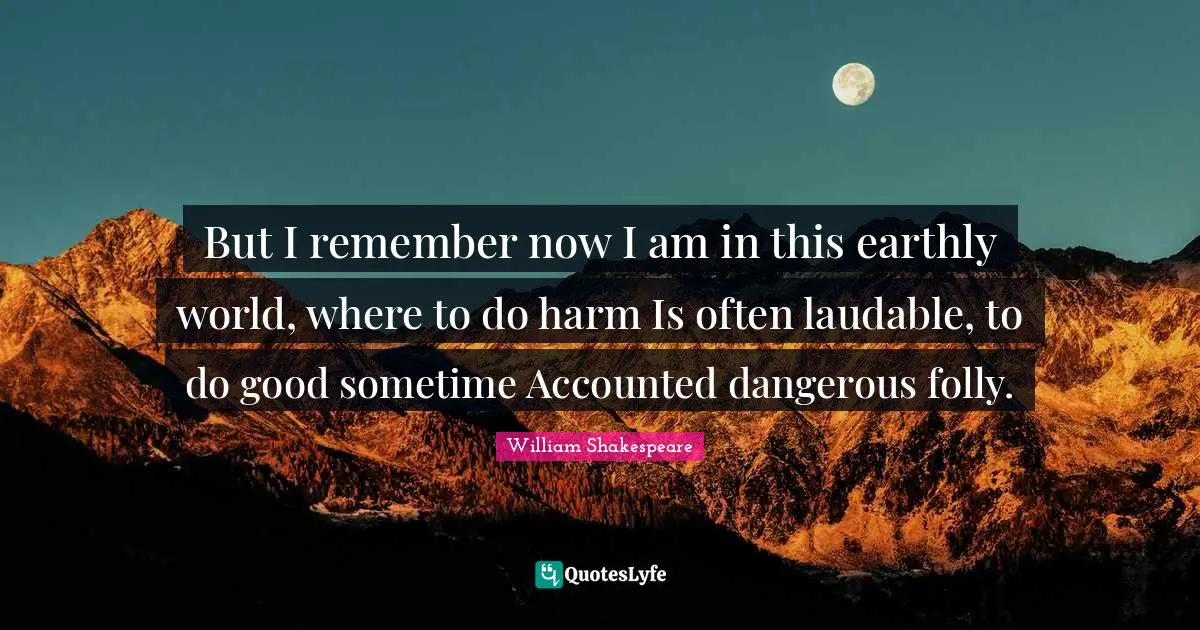 But I remember now I am in this earthly world, where to do harm Is often laudable, to do good sometime Accounted dangerous folly.