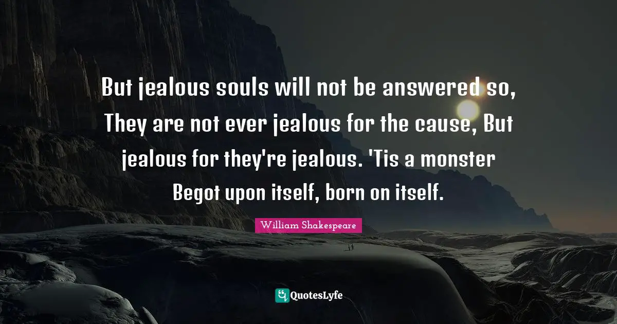 But jealous souls will not be answered so, They are not ever jealous for the cause, But jealous for they're jealous. 'Tis a monster Begot upon itself, born on itself.