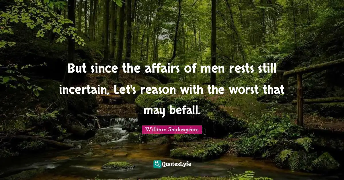 But since the affairs of men rests still incertain, Let's reason with the worst that may befall.
