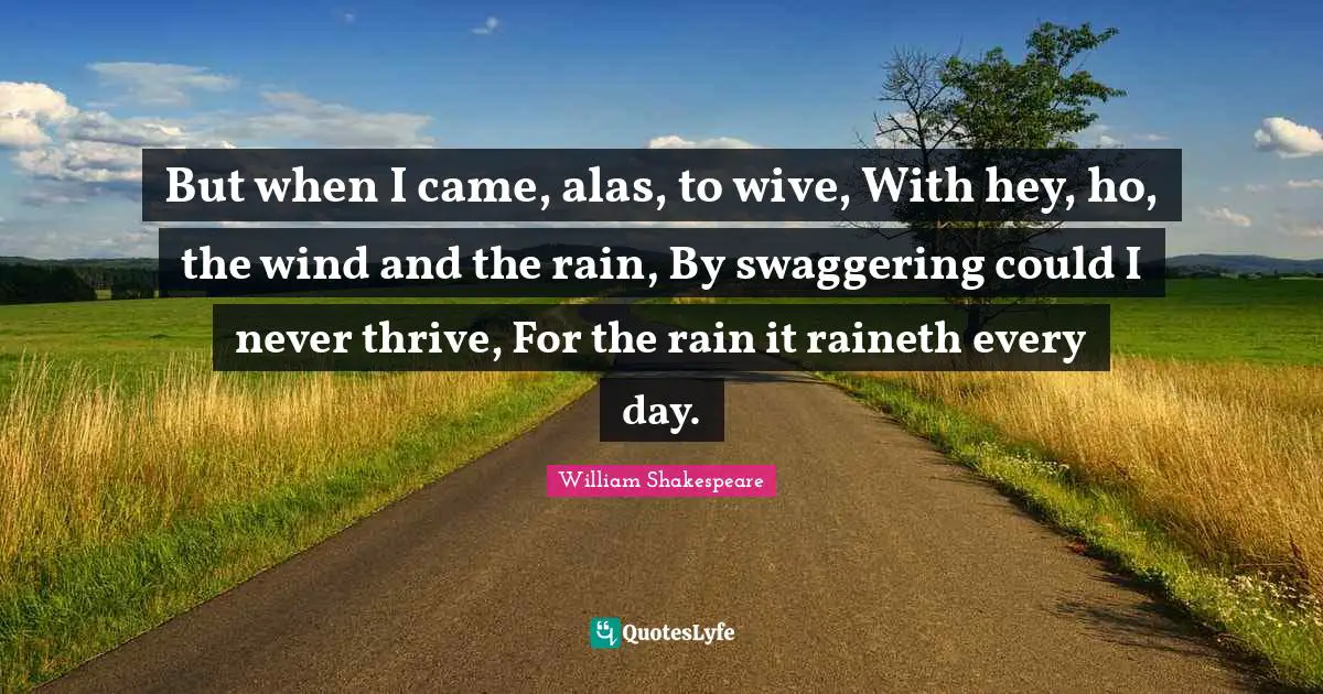 But when I came, alas, to wive, With hey, ho, the wind and the rain, By swaggering could I never thrive, For the rain it raineth every day.