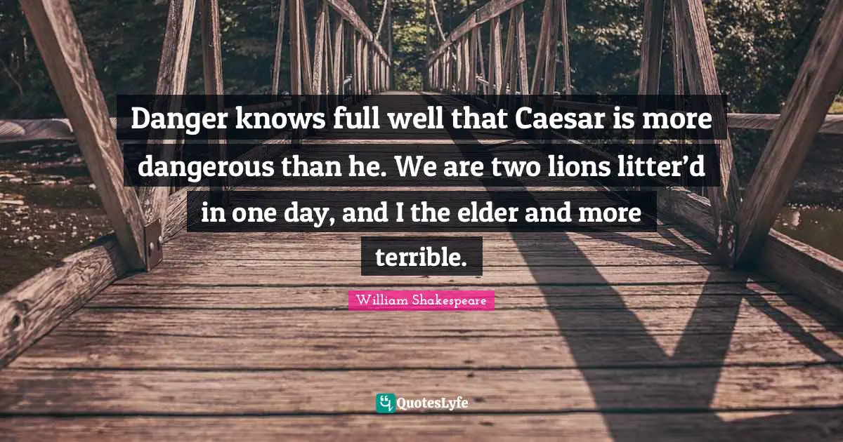 Danger knows full well that Caesar is more dangerous than he. We are two lions litter’d in one day, and I the elder and more terrible.