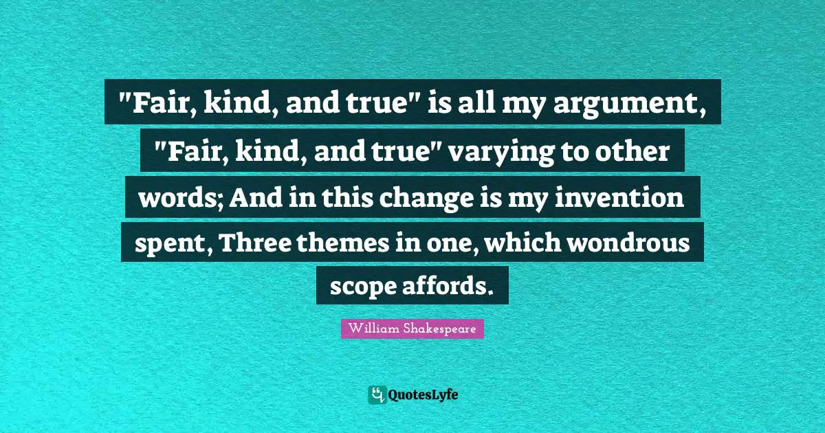 "Fair, kind, and true" is all my argument, "Fair, kind, and true" varying to other words; And in this change is my invention spent, Three themes in one, which wondrous scope affords.