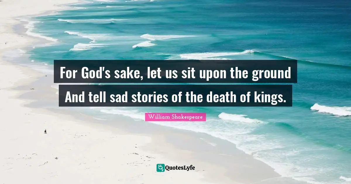 For God's sake, let us sit upon the ground And tell sad stories of the death of kings.