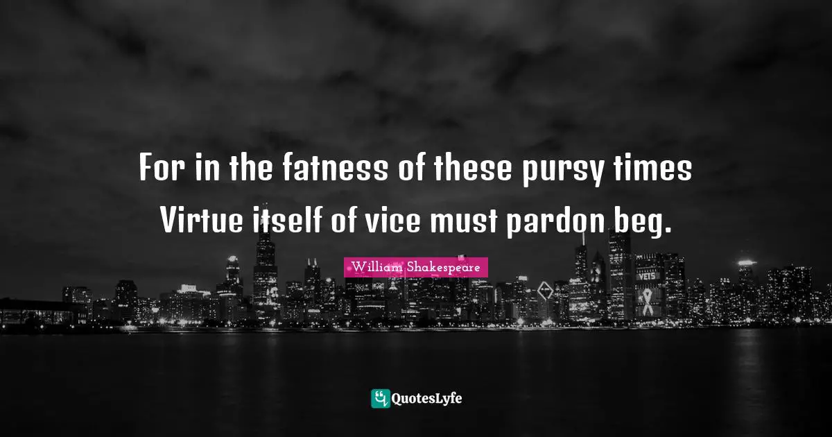 For in the fatness of these pursy times Virtue itself of vice must pardon beg.