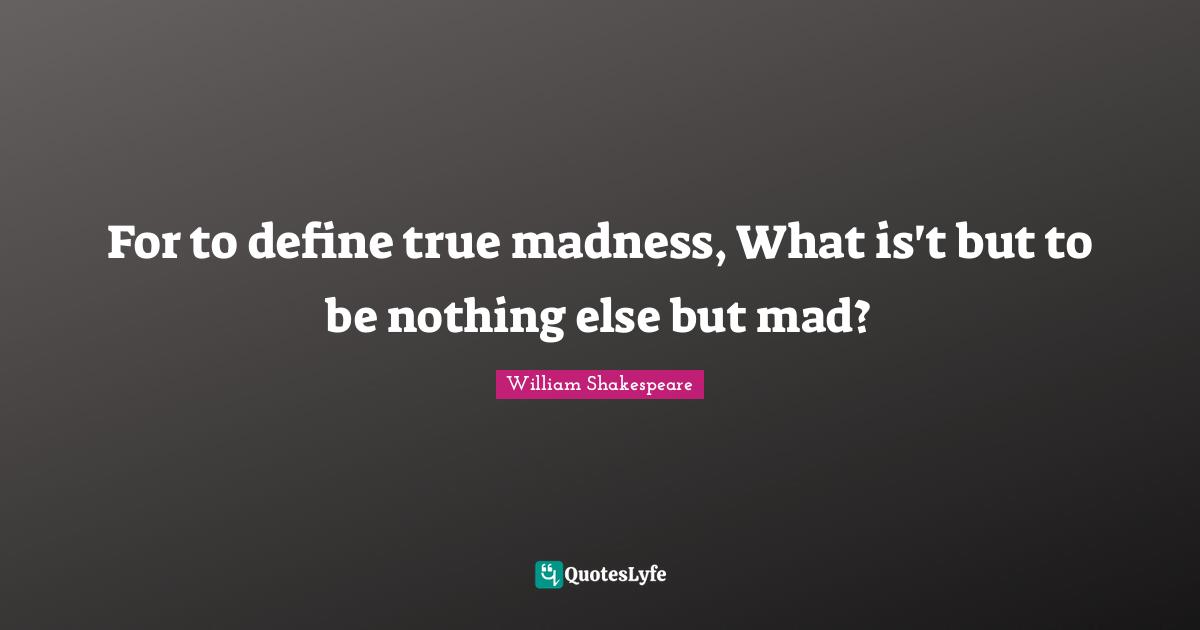 For to define true madness, What is't but to be nothing else but mad?