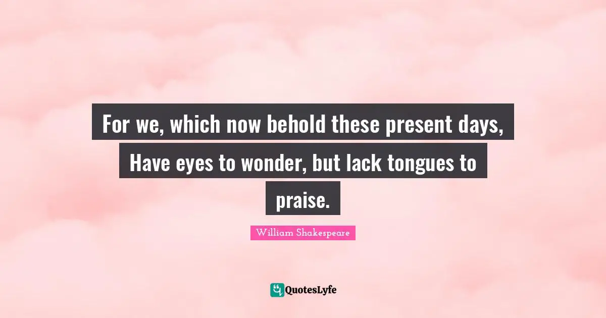 For we, which now behold these present days, Have eyes to wonder, but lack tongues to praise.