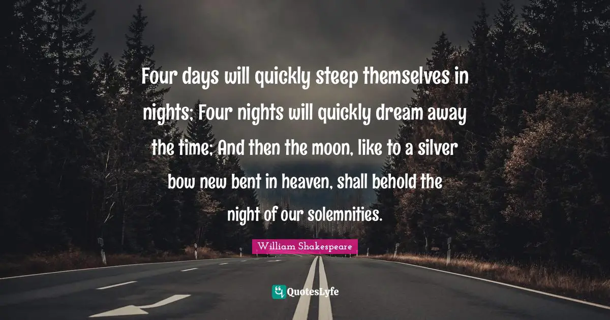 Four days will quickly steep themselves in nights; Four nights will quickly dream away the time; And then the moon, like to a silver bow new bent in heaven, shall behold the night of our solemnities.