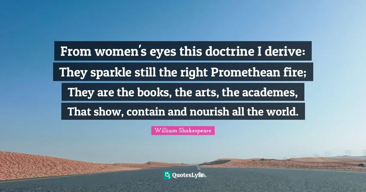 From women's eyes this doctrine I derive: They sparkle still the right Promethean fire; They are the books, the arts, the academes, That show, contain and nourish all the world.