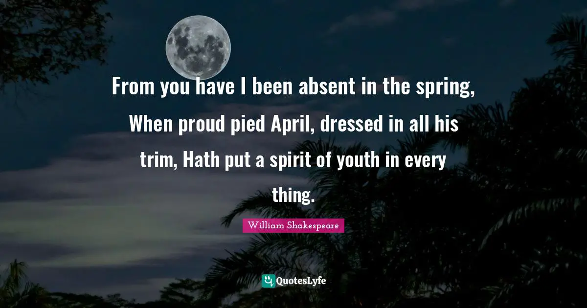 From you have I been absent in the spring, When proud pied April, dressed in all his trim, Hath put a spirit of youth in every thing.