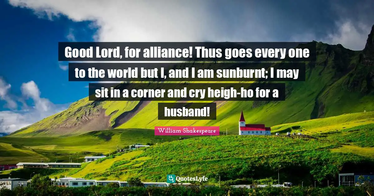 Good Lord, for alliance! Thus goes every one to the world but I, and I am sunburnt; I may sit in a corner and cry heigh-ho for a husband!