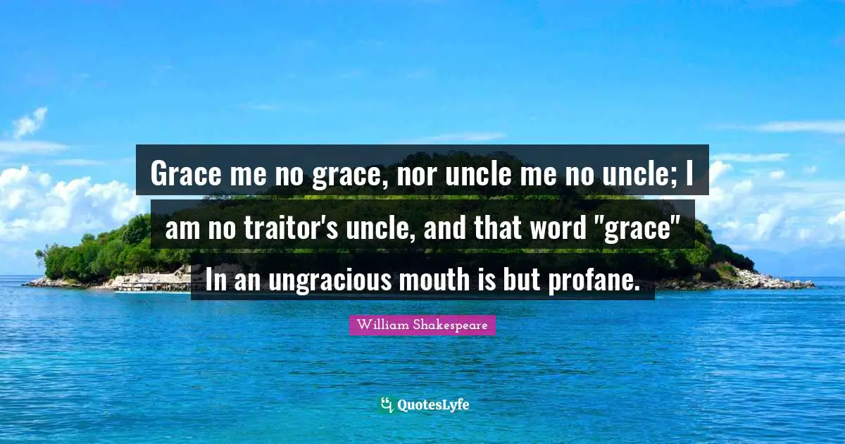 Grace me no grace, nor uncle me no uncle; I am no traitor's uncle, and that word "grace" In an ungracious mouth is but profane.