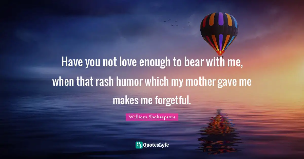 Have you not love enough to bear with me, when that rash humor which my mother gave me makes me forgetful.