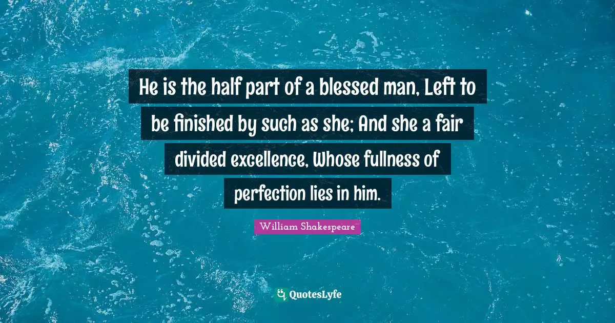 He is the half part of a blessed man, Left to be finished by such as she; And she a fair divided excellence, Whose fullness of perfection lies in him.