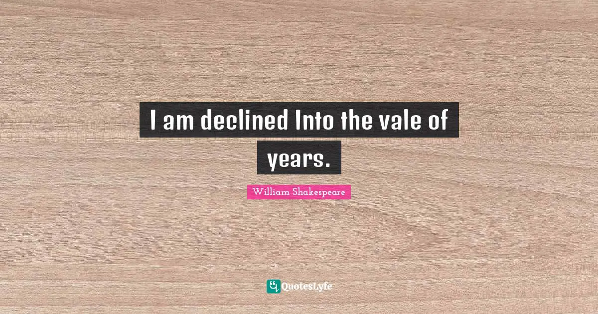 I am declined Into the vale of years.