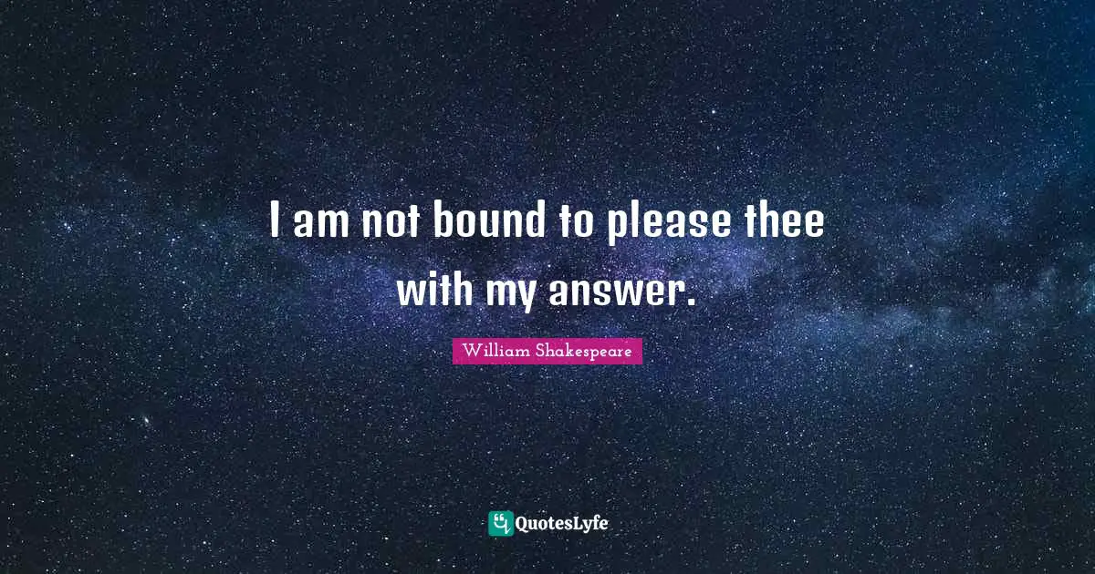 I am not bound to please thee with my answer.