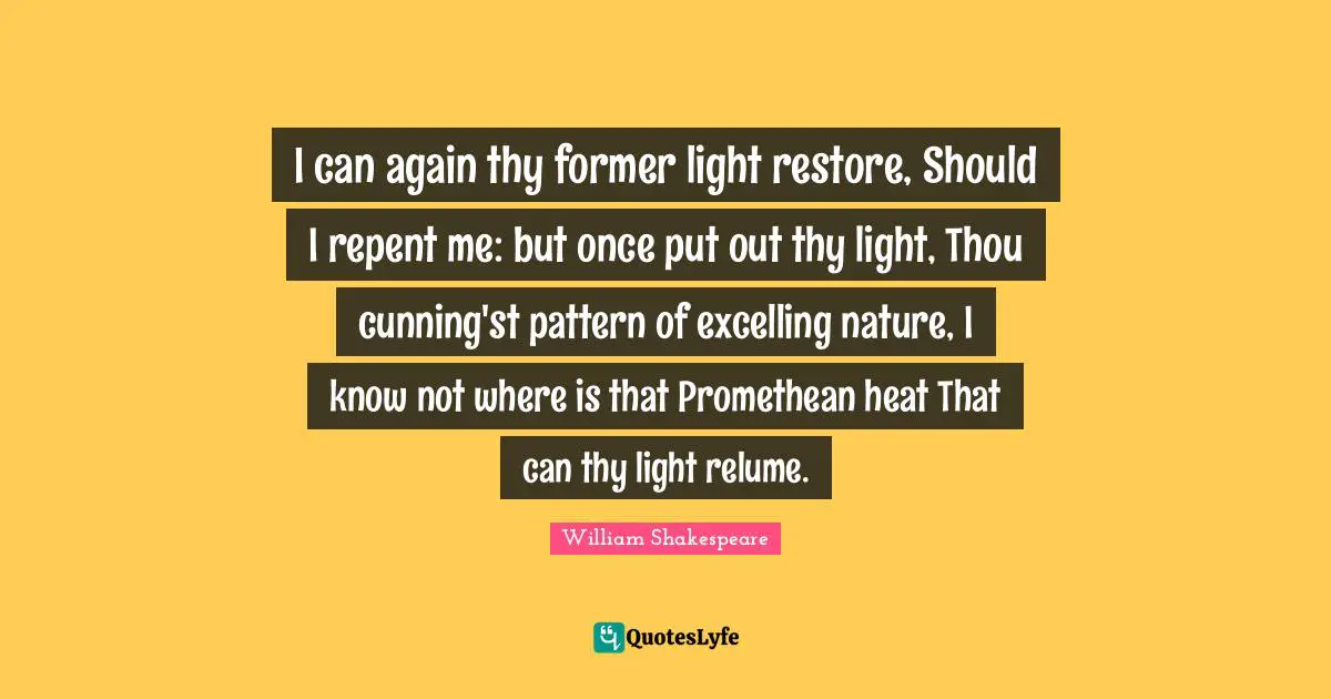 I can again thy former light restore, Should I repent me: but once put out thy light, Thou cunning'st pattern of excelling nature, I know not where is that Promethean heat That can thy light relume.