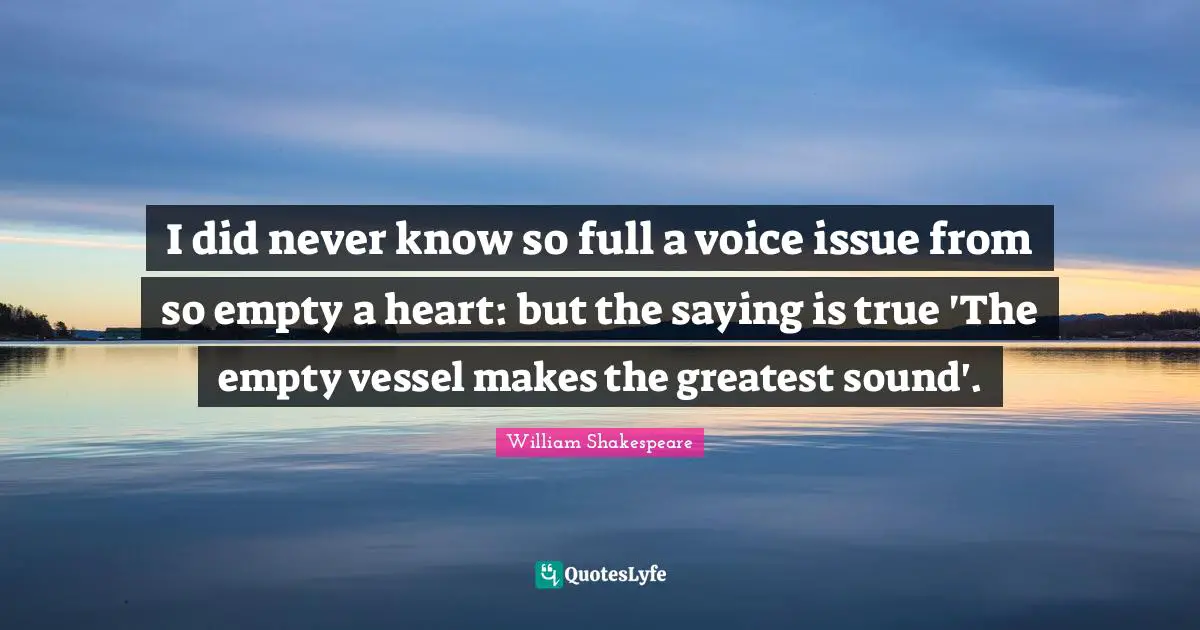 I did never know so full a voice issue from so empty a heart: but the saying is true 'The empty vessel makes the greatest sound'.