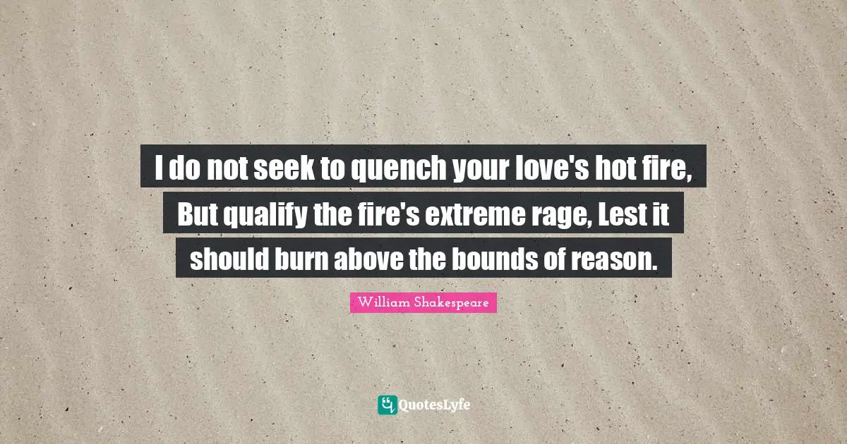 I do not seek to quench your love's hot fire, But qualify the fire's extreme rage, Lest it should burn above the bounds of reason.