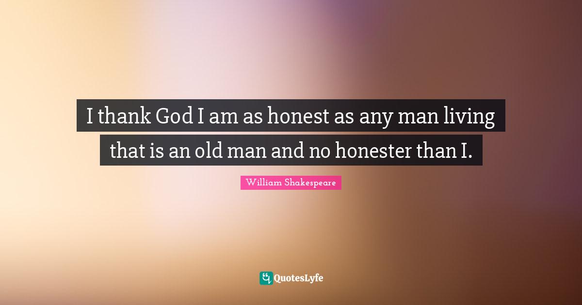 I thank God I am as honest as any man living that is an old man and no honester than I.