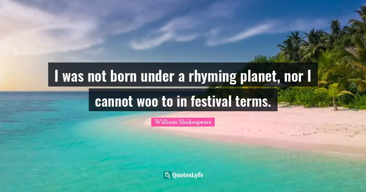 I was not born under a rhyming planet, nor I cannot woo to in festival terms.