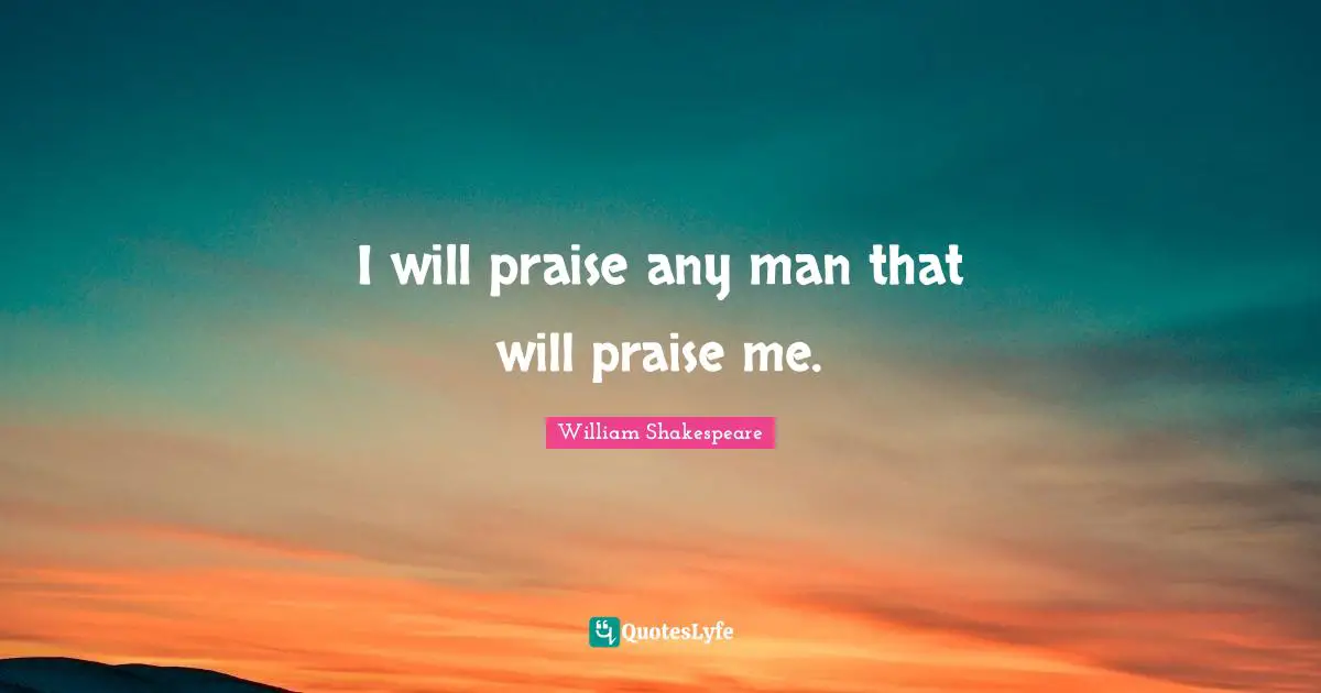 I will praise any man that will praise me.