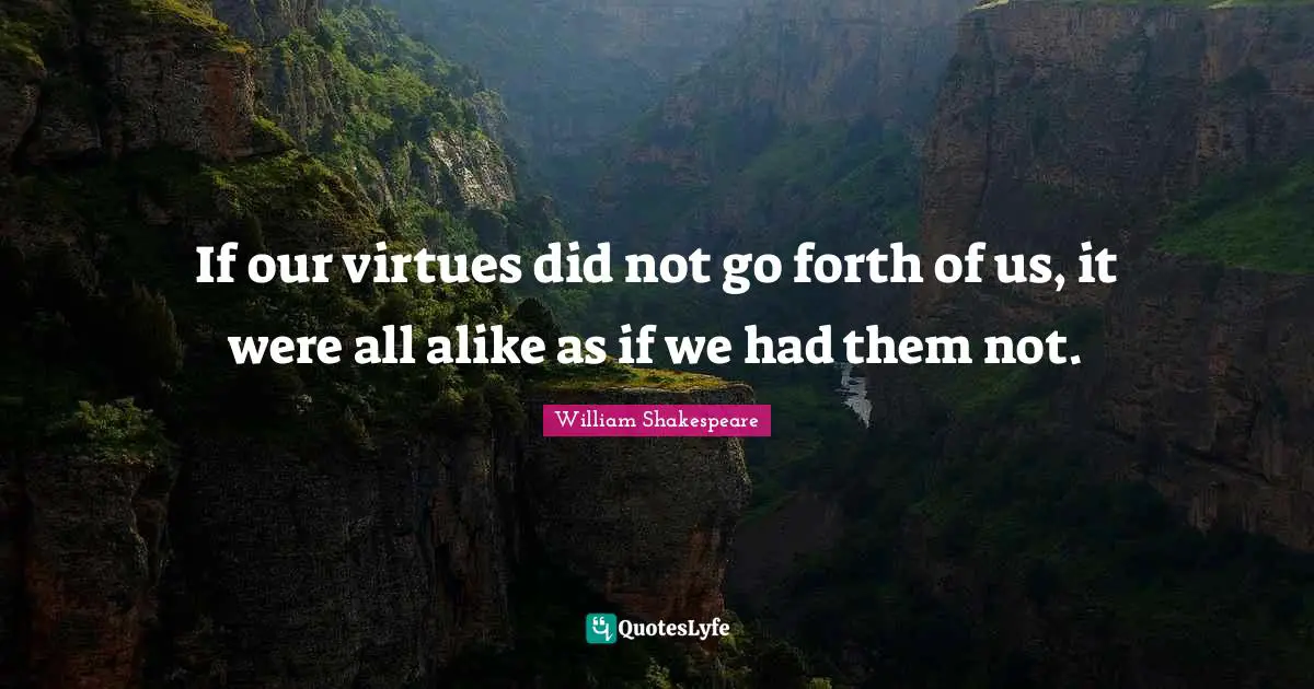 If our virtues did not go forth of us, it were all alike as if we had them not.